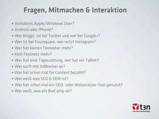 Fragen, Mitmachen & Interaktion
• Verhältnis Apple/Windows User?
• Android oder iPhone?
• Wer bloggt, ist bei Twitter und wer bei Google+?
• Wer ist bei Foursquare, wer nutzt Instagram?
• Wer hat keinen Fernseher mehr?
• Kein Festnetz mehr?
• Wer hat eine Tageszeitung, wer hat ein Tablet?
• Wer surft mit AdBlocker an?
• Wer hat schon mal für Content bezahlt?
• Wer weiß was SEO & SEM ist?
• Wer hat schon mal ein SEO- oder Webanalyse-Tool genutzt?
• Wer weiß, was ein BarCamp ist?
 