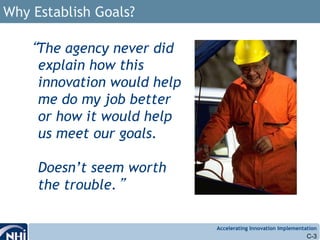Accelerating Innovation Implementation
Why Establish Goals?
“The agency never did
explain how this
innovation would help
me do my job better
or how it would help
us meet our goals.
Doesn’t seem worth
the trouble.”
C-3