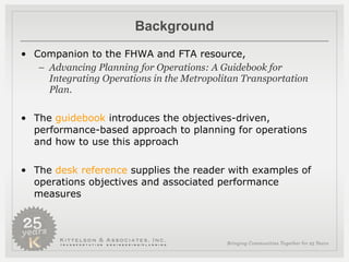 Background Companion to the FHWA and FTA resource,  Advancing Planning for Operations: A Guidebook for Integrating Operations in the Metropolitan Transportation Plan . The  guidebook  introduces the objectives-driven, performance-based approach to planning for operations and how to use this approach The  desk reference  supplies the reader with examples of operations objectives and associated performance measures 