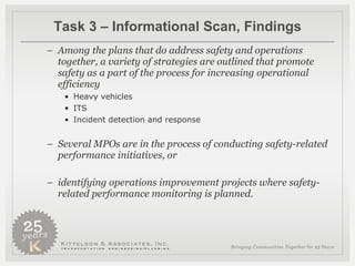Task 3 – Informational Scan, Findings Among the plans that do address safety and operations together, a variety of strategies are outlined that promote safety as a part of the process for increasing operational efficiency Heavy vehicles ITS Incident detection and response Several MPOs are in the process of conducting safety-related performance initiatives, or  identifying operations improvement projects where safety-related performance monitoring is planned.   