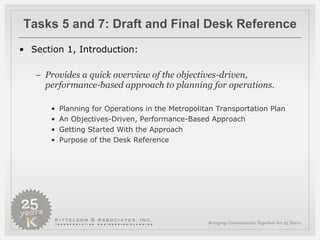 Tasks 5 and 7: Draft and Final Desk Reference Section 1, Introduction:   Provides a quick overview of the objectives-driven, performance-based approach to planning for operations.  Planning for Operations in the Metropolitan Transportation Plan An Objectives-Driven, Performance-Based Approach Getting Started With the Approach Purpose of the Desk Reference  