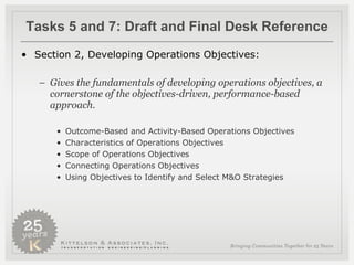 Tasks 5 and 7: Draft and Final Desk Reference Section 2, Developing Operations Objectives:  Gives the fundamentals of developing operations objectives, a cornerstone of the objectives-driven, performance-based approach. Outcome-Based and Activity-Based Operations Objectives Characteristics of Operations Objectives Scope of Operations Objectives Connecting Operations Objectives Using Objectives to Identify and Select M&O Strategies  