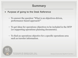 Summary Purpose of going to the Desk Reference To answer the question “What is an objectives-driven, performance-based approach?” To get ideas for operations objectives to be included in the MTP (or supporting operations planning documents). To find an operations objective for a specific operations area such as traveler information. 