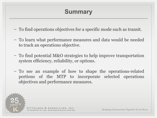 Summary To find operations objectives for a specific mode such as transit. To learn what performance measures and data would be needed to track an operations objective. To find potential M&O strategies to help improve transportation system efficiency, reliability, or options. To see an example of how to shape the operations-related portions of the MTP to incorporate selected operations objectives and performance measures. 