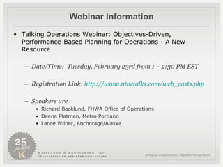 Webinar Information Talking Operations Webinar: Objectives-Driven, Performance-Based Planning for Operations - A New Resource  Date/Time:  Tuesday, February 23rd from 1 – 2:30 PM EST  Registration Link:  http:// www.ntoctalks.com/web_casts.php   Speakers are  Richard Backlund, FHWA Office of Operations  Deena Platman, Metro Portland Lance Wilber, Anchorage/Alaska 