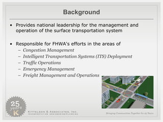 Background Provides national leadership for the management and operation of the surface transportation system  Responsible for FHWA's efforts in the areas of  Congestion Management  Intelligent Transportation Systems (ITS) Deployment  Traffic Operations  Emergency Management Freight Management and Operations 
