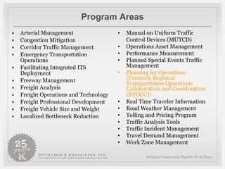 Program Areas Arterial Management Congestion Mitigation Corridor Traffic Management Emergency Transportation Operations Facilitating Integrated ITS Deployment Freeway Management Freight Analysis Freight Operations and Technology Freight Professional Development Freight Vehicle Size and Weight Localized Bottleneck Reduction Manual on Uniform Traffic Control Devices (MUTCD) Operations Asset Management Performance Measurement Planned Special Events Traffic Management Planning for Operations (Formerly Regional Transportation Operations Collaboration and Coordination (RTOCC))   Real Time Traveler Information Road Weather Management Tolling and Pricing Program  Traffic Analysis Tools Traffic Incident Management Travel Demand Management Work Zone Management 