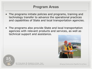Program Areas The programs initiate policies and programs, training and technology transfer to advance the operational practices and capabilities of State and local transportation agencies.  The programs also provide State and local transportation agencies with relevant products and services, as well as technical support and assistance.  
