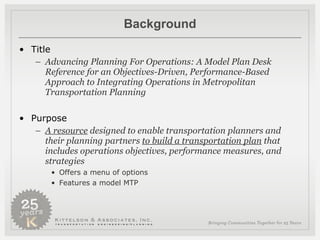 Background Title Advancing Planning For Operations: A Model Plan Desk Reference for an Objectives-Driven, Performance-Based Approach to Integrating Operations in Metropolitan Transportation Planning Purpose A resource  designed to enable transportation planners and their planning partners  to build a transportation plan  that includes operations objectives, performance measures, and strategies Offers a menu of options  Features a model MTP 