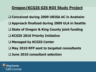 Oregon/KCGIS GIS ROI Study Project
 Conceived during 2009 URISA AC in Anaheim
 Approach finalized during 2009 ULA in Seattle
 State of Oregon & King County joint funding
 KCGIS 2010 Priority Initiative
 Managed by KCGIS Center
 May 2010 RFP sent to targeted consultants
 June 2010 consultant selection
 