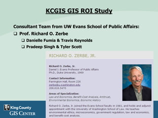 KCGIS GIS ROI Study
Consultant Team from UW Evans School of Public Affairs:
 Prof. Richard O. Zerbe
 Danielle Fumia & Travis Reynolds
 Pradeep Singh & Tyler Scott
 