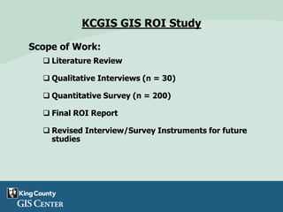 KCGIS GIS ROI Study
Scope of Work:
 Literature Review
 Qualitative Interviews (n = 30)
 Quantitative Survey (n = 200)
 Final ROI Report
 Revised Interview/Survey Instruments for future
studies
 