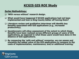 Zerbe Methodology:
 ‘With versus without’ research design.
 What would have happened if KCGIS applications had not been
implemented and how is King County better off having them?
 Literature review and qualitative interviews will identify key
benefits associated with GIS applications (e.g., increased
productivity).
 Questionnaire will allow assessment of the extent to which these
benefits have been realized across different groups of users of GIS
applications, as opposed to what these users would have done in the
absence of GIS applications.
 By comparing the ‘with and without’ scenarios, we can assess and
monetize the added value of the GIS applications to compare to the
costs of implementation, maintenance, and/or additional training.’
KCGIS GIS ROI Study
 