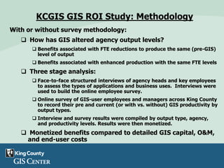 With or without survey methodology:
 How has GIS altered agency output levels?
 Benefits associated with FTE reductions to produce the same (pre-GIS)
level of output
 Benefits associated with enhanced production with the same FTE levels
 Three stage analysis:
 Face-to-face structured interviews of agency heads and key employees
to assess the types of applications and business uses. Interviews were
used to build the online employee survey.
 Online survey of GIS-user employees and managers across King County
to record their pre and current (or with vs. without) GIS productivity by
output types.
 Interview and survey results were compiled by output type, agency,
and productivity levels. Results were then monetized.
 Monetized benefits compared to detailed GIS capital, O&M,
and end-user costs
KCGIS GIS ROI Study: Methodology
 