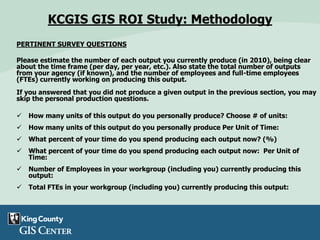 PERTINENT SURVEY QUESTIONS
Please estimate the number of each output you currently produce (in 2010), being clear
about the time frame (per day, per year, etc.). Also state the total number of outputs
from your agency (if known), and the number of employees and full-time employees
(FTEs) currently working on producing this output.
If you answered that you did not produce a given output in the previous section, you may
skip the personal production questions.
 How many units of this output do you personally produce? Choose # of units:
 How many units of this output do you personally produce Per Unit of Time:
 What percent of your time do you spend producing each output now? (%)
 What percent of your time do you spend producing each output now: Per Unit of
Time:
 Number of Employees in your workgroup (including you) currently producing this
output:
 Total FTEs in your workgroup (including you) currently producing this output:
KCGIS GIS ROI Study: Methodology
 