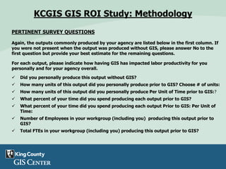 PERTINENT SURVEY QUESTIONS
Again, the outputs commonly produced by your agency are listed below in the first column. If
you were not present when the output was produced without GIS, please answer No to the
first question but provide your best estimate for the remaining questions.
For each output, please indicate how having GIS has impacted labor productivity for you
personally and for your agency overall.
 Did you personally produce this output without GIS?
 How many units of this output did you personally produce prior to GIS? Choose # of units:
 How many units of this output did you personally produce Per Unit of Time prior to GIS:?
 What percent of your time did you spend producing each output prior to GIS?
 What percent of your time did you spend producing each output Prior to GIS: Per Unit of
Time:
 Number of Employees in your workgroup (including you) producing this output prior to
GIS?
 Total FTEs in your workgroup (including you) producing this output prior to GIS?
KCGIS GIS ROI Study: Methodology
 