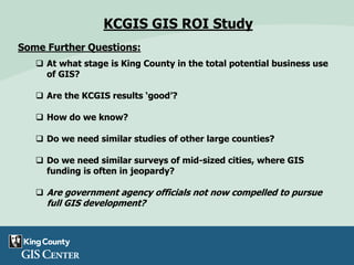 Some Further Questions:
 At what stage is King County in the total potential business use
of GIS?
 Are the KCGIS results ‘good’?
 How do we know?
 Do we need similar studies of other large counties?
 Do we need similar surveys of mid-sized cities, where GIS
funding is often in jeopardy?
 Are government agency officials not now compelled to pursue
full GIS development?
KCGIS GIS ROI Study
 