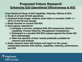 Proposed Future Research
Enhancing GIS Operational Effectiveness & ROI
Cross-Sectional Study of GIS Capability, Maturity, Metrics & ROI:
 Study of at least 30 GIS operations
 Proposed study target: medium sized cities or counties (100K +/-
25%) in the US and Canada
 Study focused on current GIS ROI
 Each agency required to:
 Complete a current, validated GMI GIS Assessment (Metrics,
Capability, Process Maturity, Management Competency)
 Participate in a parallel GIS ROI analysis against the Zerbe GIS
ROI methodology
 Make the specifics of their results publically available for
research and analysis
 Zerbe research team will analyze and report on the causal
relationship between GIS metrics, capability, maturity, performance,
and ROI
 