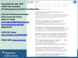Greg Babinski, MA, GISP
URISA Past-President
GIS Management Institute Founding Chair
Finance & Marketing Manager
King County GIS Center
(206) 477-4402
greg.babinski@kingcounty.gov
www.kingcounty.gov/gis
@gbabinski
KCGIS ROI Study:
http://tinyurl.com/KCGISROI
URISA GMI: www.urisa.org
 