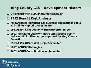 King County GIS - Development History
 Originated with 1992 PlanGraphics study
 1992 Benefit Cost Analysis
 PlanGraphics identified 126 business applications and a
$22 million capital cost estimate
 1992-1994 King County – Seattle Metro merger
 1993 joint King County – Metro GIS scoping plan –
reduced $6.8 million scope approved by King County
Council
 1993-1997 GIS capital project executed
 1997 KCGIS O&M begins
 2002 KCGIS Consolidation implemented
 