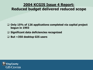 2004 KCGIS Issue 4 Report:
Reduced budget delivered reduced scope
 Only 15% of 126 applications completed via capital project
begun in 1993
 Significant data deficiencies recognized
 But ~350 desktop GIS users
 