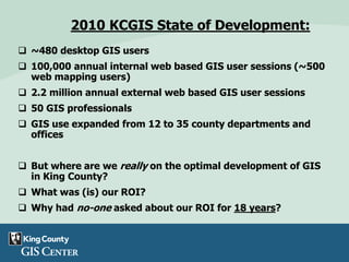 2010 KCGIS State of Development:
 ~480 desktop GIS users
 100,000 annual internal web based GIS user sessions (~500
web mapping users)
 2.2 million annual external web based GIS user sessions
 50 GIS professionals
 GIS use expanded from 12 to 35 county departments and
offices
 But where are we really on the optimal development of GIS
in King County?
 What was (is) our ROI?
 Why had no-one asked about our ROI for 18 years?
 