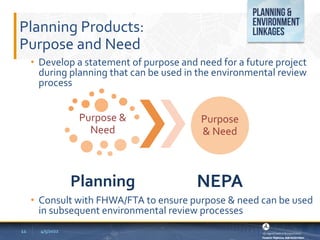 Planning Products:
Purpose and Need
• Develop a statement of purpose and need for a future project
during planning that can be used in the environmental review
process
• Consult with FHWA/FTA to ensure purpose & need can be used
in subsequent environmental review processes
4/5/2022
11
Purpose &
Need
Planning
Purpose
& Need
NEPA
 