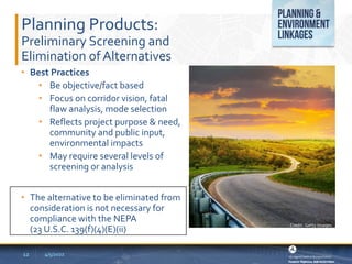Planning Products:
Preliminary Screening and
Elimination of Alternatives
• Best Practices
• Be objective/fact based
• Focus on corridor vision, fatal
flaw analysis, mode selection
• Reflects project purpose & need,
community and public input,
environmental impacts
• May require several levels of
screening or analysis
• The alternative to be eliminated from
consideration is not necessary for
compliance with the NEPA
(23 U.S.C. 139(f)(4)(E)(ii)
4/5/2022
12
Credit: Getty Images
 