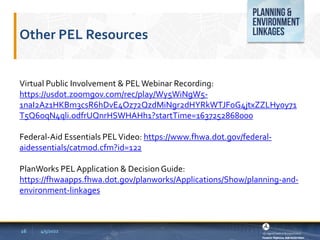 Other PEL Resources
4/5/2022
Virtual Public Involvement & PELWebinar Recording:
https://usdot.zoomgov.com/rec/play/Wy5WiNgW5-
1naI2Az1HKBm3csR6hDvE4Oz72QzdMiNgr2dHYRkWTJFoG4jtxZZLHy0y71
T5Q6oqN4qli.odfrUQnrHSWHAHh1?startTime=1637252868000
Federal-Aid Essentials PELVideo: https://www.fhwa.dot.gov/federal-
aidessentials/catmod.cfm?id=122
PlanWorks PELApplication & DecisionGuide:
https://fhwaapps.fhwa.dot.gov/planworks/Applications/Show/planning-and-
environment-linkages
16
 