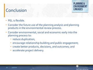 Conclusion
• PEL is flexible.
• Consider the future use of the planning analysis and planning
products in the environmental review process.
• Consider environmental, social and economic early into the
planning process to:
• reduce duplication;
• encourage relationship building and public engagement;
• create better products, decisions, and outcomes; and
• accelerate project delivery.
4/5/2022
17
 