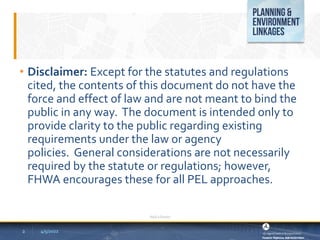 4/5/2022
Add a footer
2
• Disclaimer: Except for the statutes and regulations
cited, the contents of this document do not have the
force and effect of law and are not meant to bind the
public in any way. The document is intended only to
provide clarity to the public regarding existing
requirements under the law or agency
policies. General considerations are not necessarily
required by the statute or regulations; however,
FHWA encourages these for all PEL approaches.
 