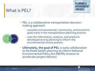 What is PEL?
• PEL is a collaborative transportation decision-
making approach
o considers environmental, community, and economic
goals early in the transportation planning process
o uses the information, analysis, and products
developed during planning to inform the
environmental review process
• Ultimately, the goal of PEL is early collaboration
to facilitate better planning to inform National
Environmental Policy Act (NEPA) reviews to
accelerate project delivery
4/5/2022
4
 
