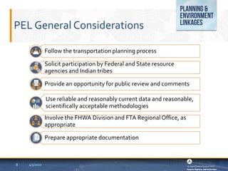PEL General Considerations
8 4/5/2022
Follow the transportation planning process
Solicit participation by Federal and State resource
agencies and Indian tribes
Provide an opportunity for public review and comments
Use reliable and reasonably current data and reasonable,
scientifically acceptable methodologies
Involve the FHWA Division and FTA RegionalOffice, as
appropriate
Prepare appropriate documentation
 
