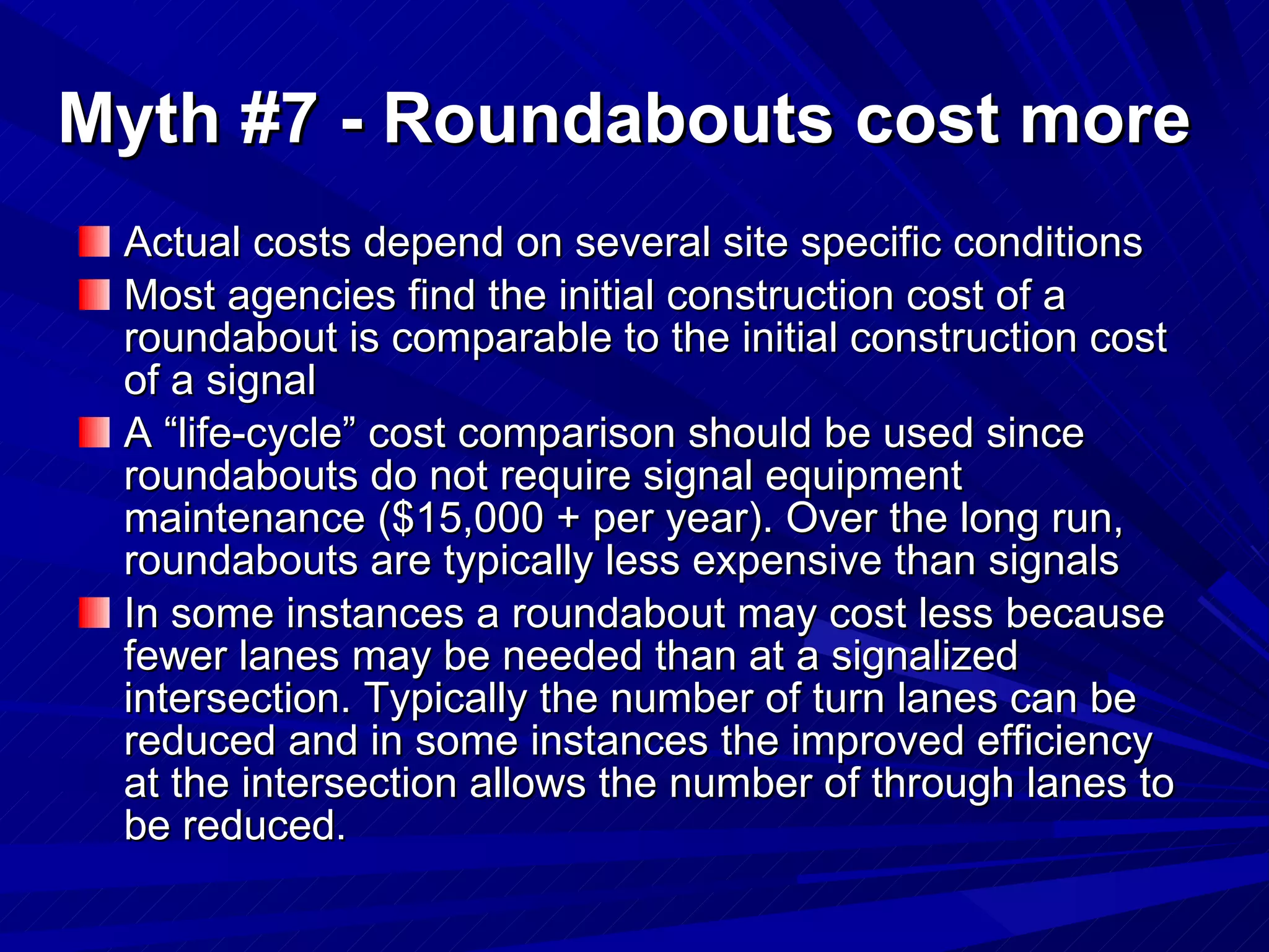 Myth #7 - Roundabouts cost more Actual costs depend on several site specific conditions Most agencies find the initial construction cost of a roundabout is comparable to the initial construction cost of a signal  A “life-cycle” cost comparison should be used since roundabouts do not require signal equipment maintenance ($15,000 + per year). Over the long run,  roundabouts are typically less expensive than signals In some instances a roundabout may cost less because fewer lanes may be needed than at a signalized intersection. Typically the number of turn lanes can be reduced and in some instances the improved efficiency at the intersection allows the number of through lanes to be reduced.  