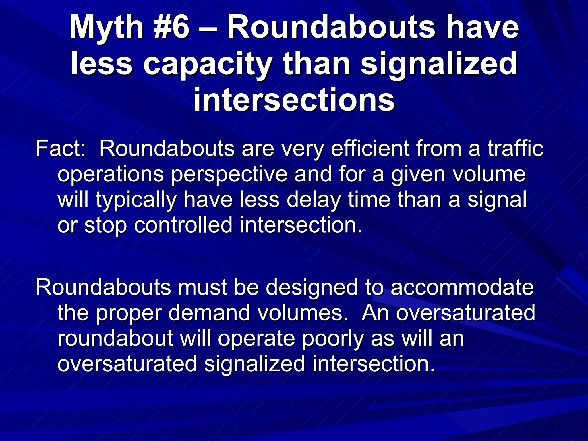 Fact:  Roundabouts are very efficient from a traffic operations perspective and for a given volume will typically have less delay time than a signal or stop controlled intersection. Roundabouts must be designed to accommodate the proper demand volumes.  An oversaturated roundabout will operate poorly as will an oversaturated signalized intersection. Myth #6 – Roundabouts have less capacity than signalized intersections 