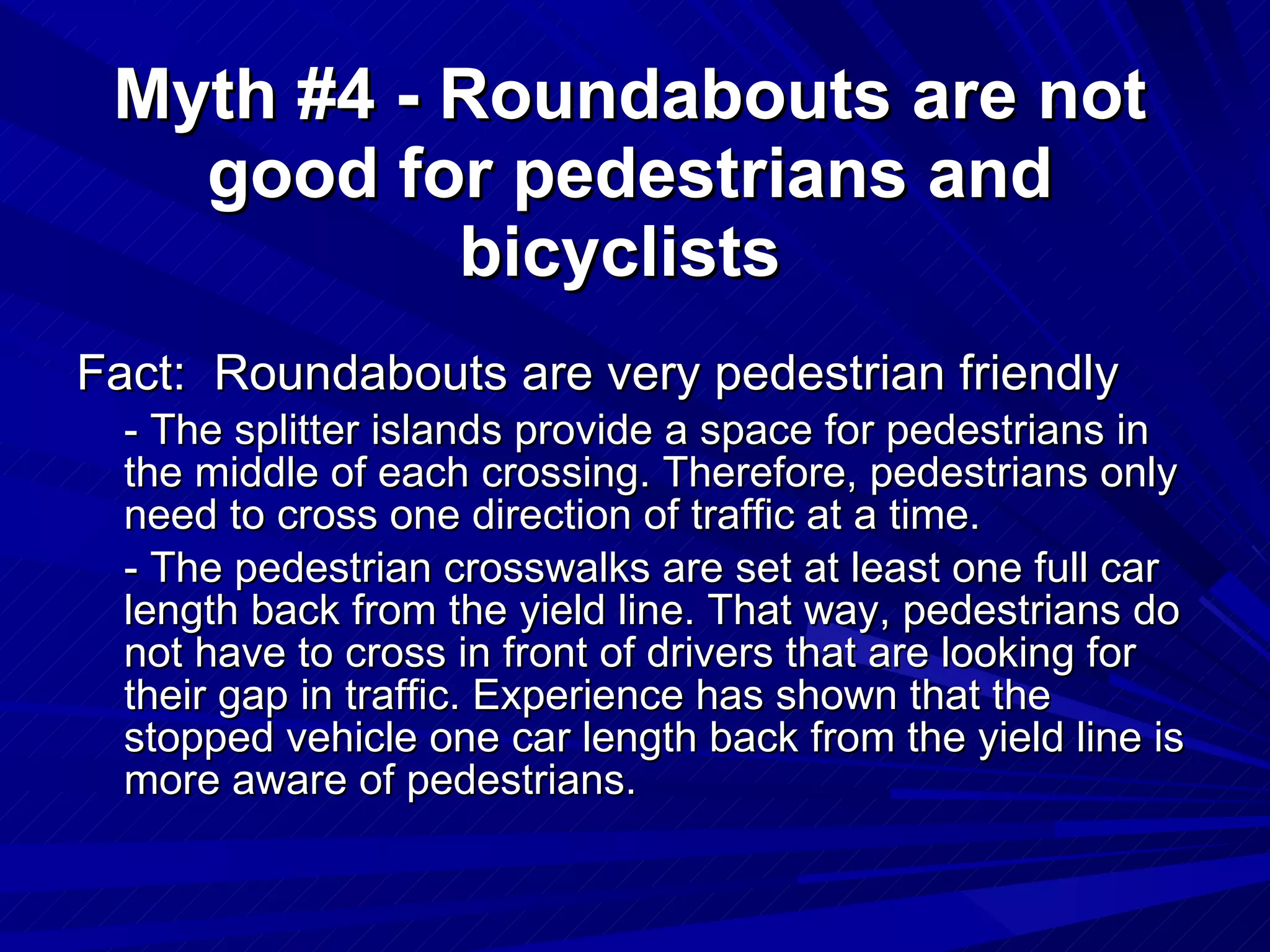 Myth #4 - Roundabouts are not good for pedestrians and bicyclists   Fact:  Roundabouts are very pedestrian friendly   - The splitter islands provide a space for pedestrians in the middle of each crossing. Therefore, pedestrians only need to cross one direction of traffic at a time.  - The pedestrian crosswalks are set at least one full car length back from the yield line. That way, pedestrians do not have to cross in front of drivers that are looking for their gap in traffic. Experience has shown that the stopped vehicle one car length back from the yield line is more aware of pedestrians. 