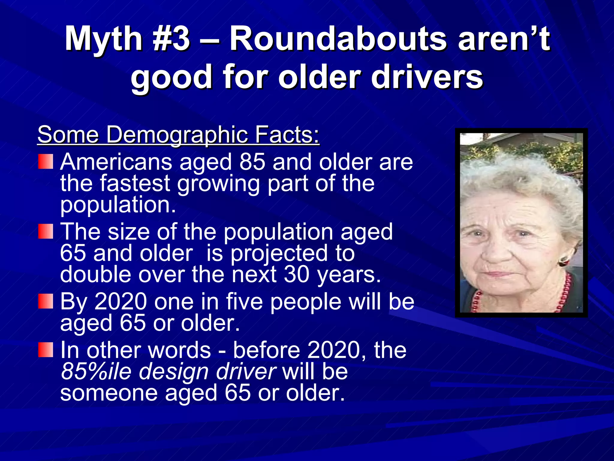 Myth #3 – Roundabouts aren’t good for older drivers Some Demographic Facts: Americans aged 85 and older are the fastest growing part of the population. The size of the population aged 65 and older  is projected to double over the next 30 years. By 2020 one in five people will be aged 65 or older. In other words - before 2020, the  85%ile design driver  will be someone aged 65 or older. 