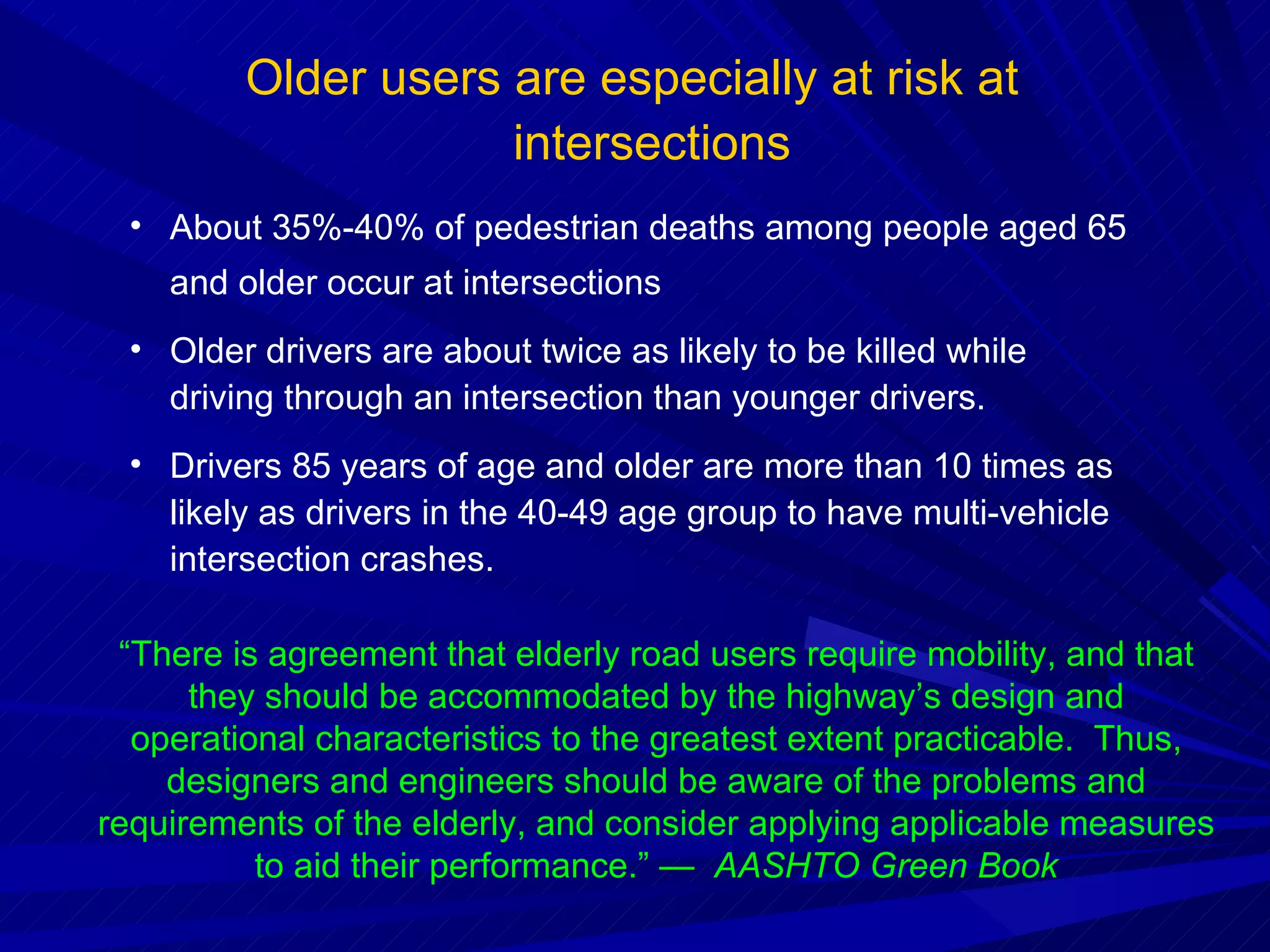 Older users are especially at risk at intersections About 35%-40% of pedestrian deaths among people aged 65 and older occur at intersections Older drivers are about twice as likely to be killed while driving through an intersection than younger drivers. Drivers 85 years of age and older are more than 10 times as likely as drivers in the 40-49 age group to have multi-vehicle intersection crashes.  “ There is agreement that elderly road users require mobility, and that they should be accommodated by the highway’s design and operational characteristics to the greatest extent practicable.  Thus, designers and engineers should be aware of the problems and requirements of the elderly, and consider applying applicable measures to aid their performance.” —  AASHTO Green Book 