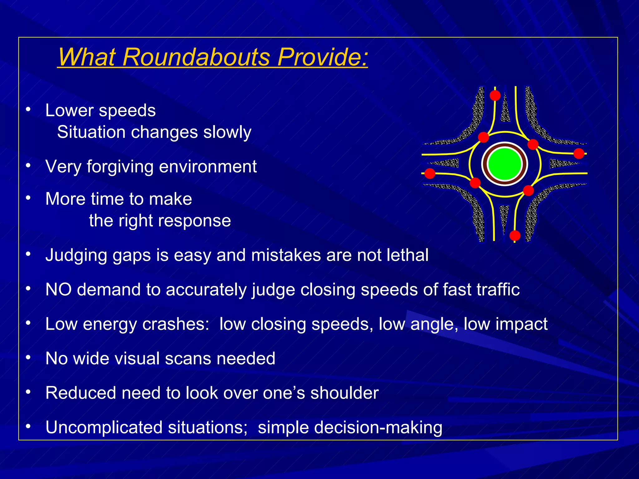 What Roundabouts Provide: Lower speeds  Situation changes slowly Very forgiving environment More time to make  the right response Judging gaps is easy and mistakes are not lethal NO demand to accurately judge closing speeds of fast traffic Low energy crashes:  low closing speeds, low angle, low impact No wide visual scans needed Reduced need to look over one’s shoulder Uncomplicated situations;  simple decision-making 