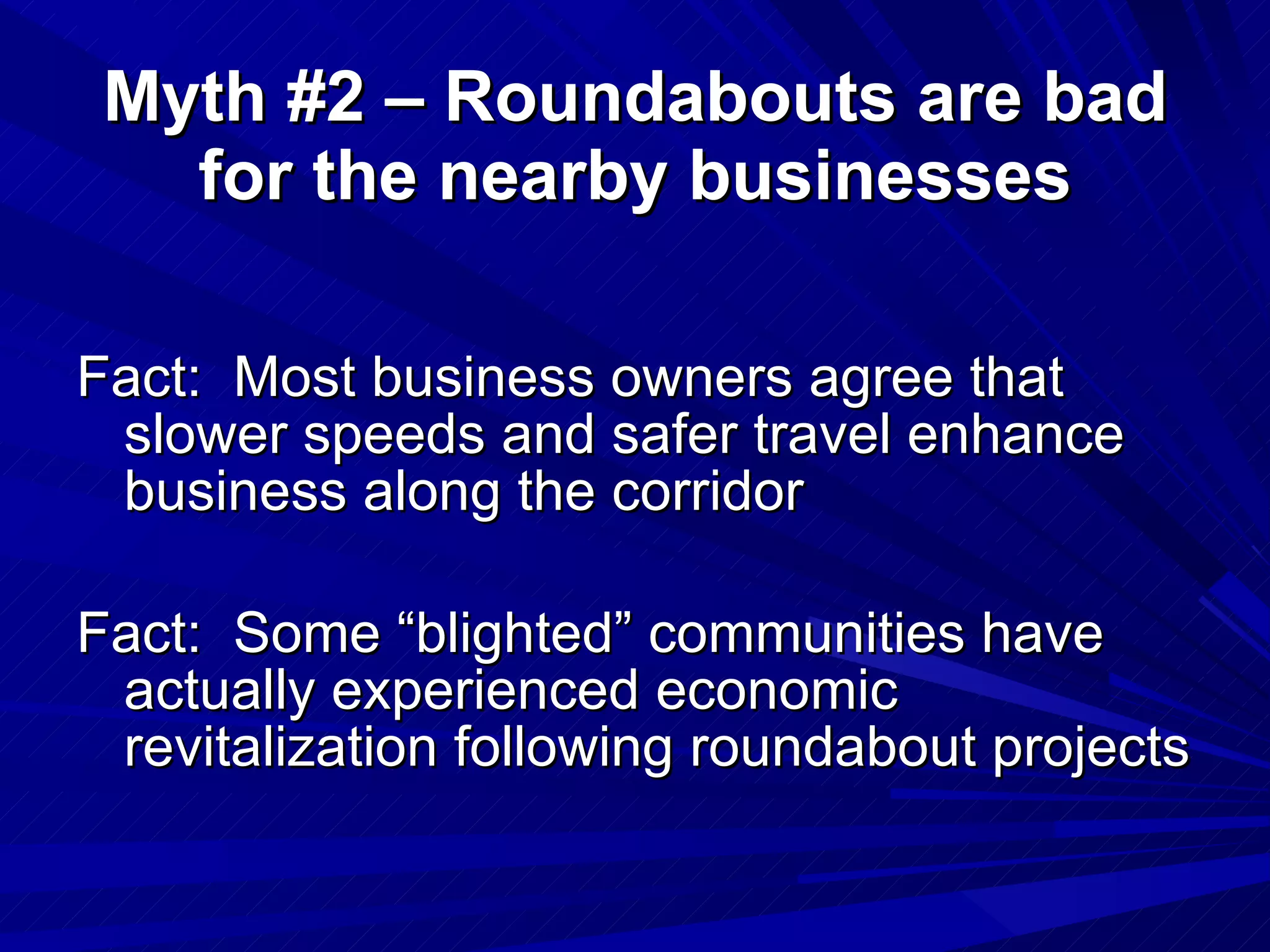 Fact:  Most business owners agree that slower speeds and safer travel enhance business along the corridor Fact:  Some “blighted” communities have actually experienced economic revitalization following roundabout projects  Myth #2 – Roundabouts are bad for the nearby businesses 