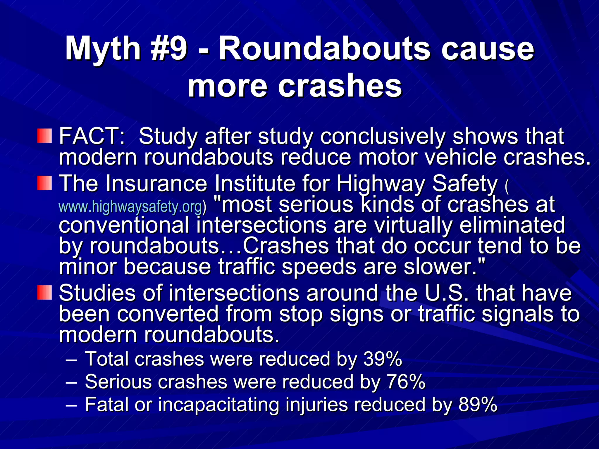 Myth #9 - Roundabouts cause more crashes   FACT:  Study after study conclusively shows that modern roundabouts reduce motor vehicle crashes. The Insurance Institute for Highway Safety  ( www.highwaysafety.org )  "most serious kinds of crashes at conventional intersections are virtually eliminated by roundabouts…Crashes that do occur tend to be minor because traffic speeds are slower."  Studies of intersections around the U.S. that have been converted from stop signs or traffic signals to modern roundabouts.  Total crashes were reduced by 39%  Serious crashes were reduced by 76%  Fatal or incapacitating injuries reduced by 89%  