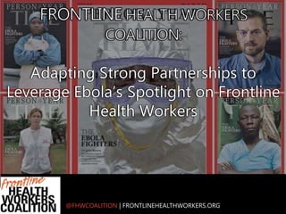 @FHWCOALITION | FRONTLINEHEALTHWORKERS.ORG
Adapting Strong Partnerships to
Leverage Ebola’s Spotlight on Frontline
Health Workers
 