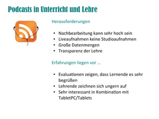 Podcasts in Unterricht und Lehre
Herausforderungen
● Nachbearbeitung kann sehr hoch sein
● Liveaufnahmen keine Studioaufnahmen
● Große Datenmengen
● Transparenz der Lehre
Erfahrungen liegen vor …
● Evaluatonen zeigen, dass Lernende es sehr
begrüßen
● Lehrende zeichnen sich ungern auf
● Sehr interessant in Kombinaton mit
TabletPC/Tablets
 