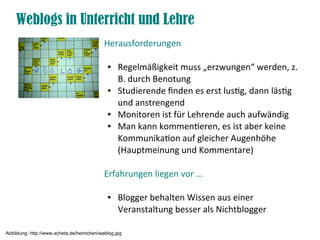 Weblogs in Unterricht und Lehre
Herausforderungen
● Regelmäßigkeit muss „erzwungen“ werden, z.
B. durch Benotung
● Studierende fnden es erst lustg, dann lästg
und anstrengend
● Monitoren ist für Lehrende auch aufwändig
● Man kann kommenteren, es ist aber keine
Kommunikaton auf gleicher Augenhöhe
(Hauptmeinung und Kommentare)
Erfahrungen liegen vor …
● Blogger behalten Wissen aus einer
Veranstaltung besser als Nichtblogger
Abbildung: http://www.acheta.de/heimchen/weblog.jpg
 