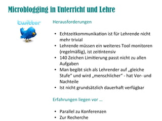 Microblogging in Unterricht und Lehre
Herausforderungen
● Echtzeitkommunikaton ist für Lehrende nicht
mehr trivial
● Lehrende müssen ein weiteres Tool monitoren
(regelmäßig), ist zeitntensiv
● 140 Zeichen Limiterung passt nicht zu allen
Aufgaben
● Man begibt sich als Lehrender auf „gleiche
Stufe“ und wird „menschlicher“ - hat Vor- und
Nachteile
● Ist nicht grundsätzlich dauerhaf verfügbar
Erfahrungen liegen vor …
● Parallel zu Konferenzen
● Zur Recherche
 