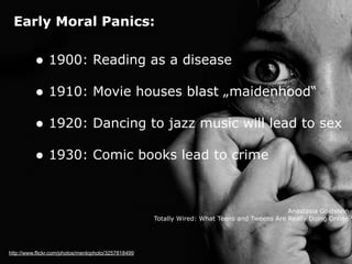 Early Moral Panics:
http://www.flickr.com/photos/menlophoto/3257818499
• 1900: Reading as a disease 
• 1910: Movie houses blast „maidenhood“ 
• 1920: Dancing to jazz music will lead to sex 
• 1930: Comic books lead to crime
Anastasia Goldstein 
Totally Wired: What Teens and Tweens Are Really Doing Online
 