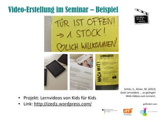 Video-Erstellung im Seminar – Beispiel
● Projekt: Lernvideos von Kids für Kids
● Link: http://ized2.wordpress.com/ gefördert von:
Schön, S., Ebner, M. (2013)
Gute Lernvideos … so gelingen
Web-Videos zum Lernen!,
 