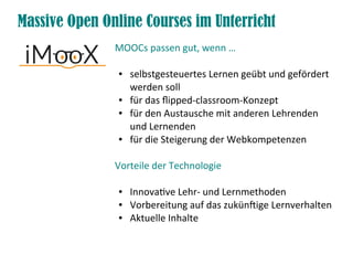 Massive Open Online Courses im Unterricht
MOOCs passen gut, wenn …
● selbstgesteuertes Lernen geübt und gefördert
werden soll
● für das fipped-classroom-Konzept
● für den Austausche mit anderen Lehrenden
und Lernenden
● für die Steigerung der Webkompetenzen
Vorteile der Technologie
● Innovatve Lehr- und Lernmethoden
● Vorbereitung auf das zukünfige Lernverhalten
● Aktuelle Inhalte
 
