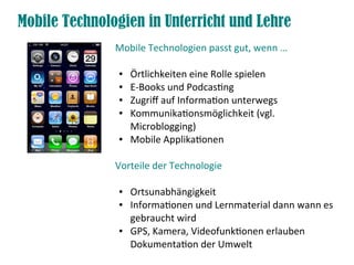 Mobile Technologien in Unterricht und Lehre
Mobile Technologien passt gut, wenn …
● Örtlichkeiten eine Rolle spielen
● E-Books und Podcastng
● Zugrif auf Informaton unterwegs
● Kommunikatonsmöglichkeit (vgl.
Microblogging)
● Mobile Applikatonen
Vorteile der Technologie
● Ortsunabhängigkeit
● Informatonen und Lernmaterial dann wann es
gebraucht wird
● GPS, Kamera, Videofunktonen erlauben
Dokumentaton der Umwelt
 