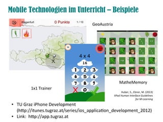 Mobile Technologien im Unterricht – Beispiele
● TU Graz iPhone Development
(htp://itunes.tugraz.at/series/ios_applicaton_development_2012)
● Link: htp://app.tugraz.at
GeoAustria
MatheMemory
1x1 Trainer
Huber, S., Ebner, M. (2013)
IiPad Human Interface Guidelines
for M-Learning
 